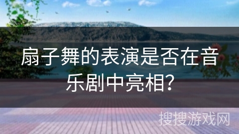 扇子舞的表演是否在音乐剧中亮相？