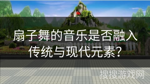 扇子舞的音乐是否融入传统与现代元素？