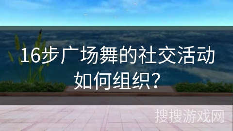 16步广场舞的社交活动如何组织？