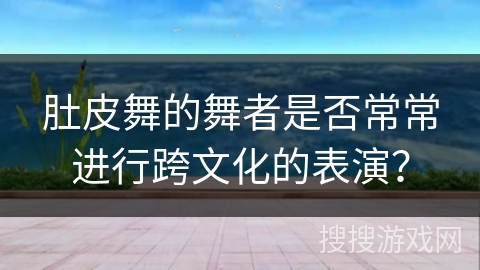 肚皮舞的舞者是否常常进行跨文化的表演？