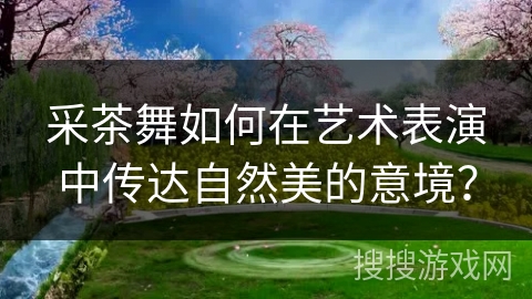 采茶舞如何在艺术表演中传达自然美的意境？