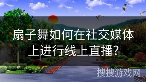 扇子舞如何在社交媒体上进行线上直播？