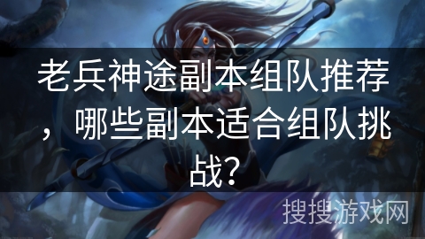 老兵神途副本组队推荐，哪些副本适合组队挑战？