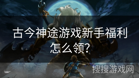 古今神途游戏新手福利怎么领？