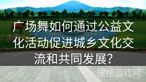 广场舞如何通过公益文化活动促进城乡文化交流和共同发展？