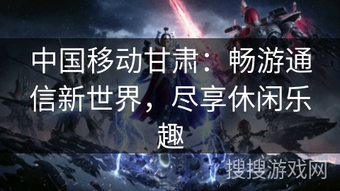 中国移动甘肃：畅游通信新世界，尽享休闲乐趣