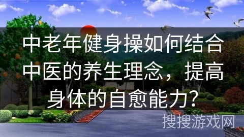 中老年健身操如何结合中医的养生理念，提高身体的自愈能力？
