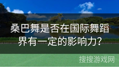 桑巴舞是否在国际舞蹈界有一定的影响力？