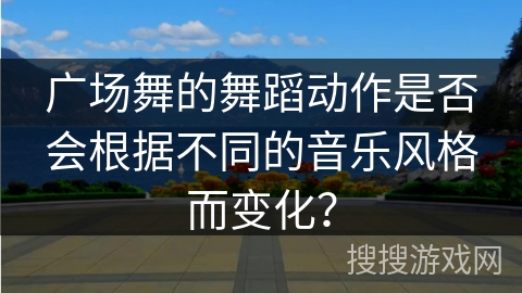 广场舞的舞蹈动作是否会根据不同的音乐风格而变化？