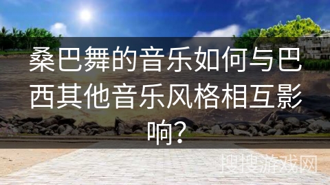 桑巴舞的音乐如何与巴西其他音乐风格相互影响？