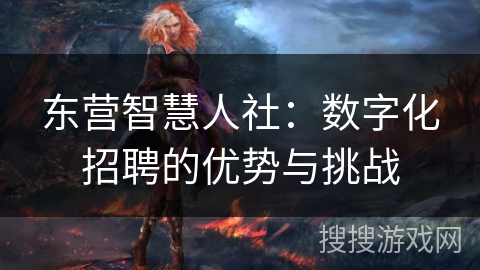 东营智慧人社：数字化招聘的优势与挑战