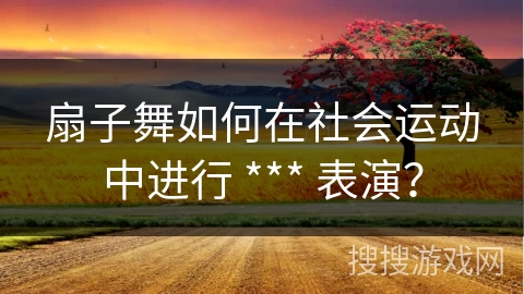 扇子舞如何在社会运动中进行 *** 表演？