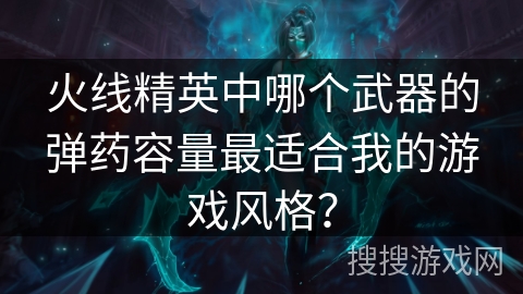 火线精英中哪个武器的弹药容量最适合我的游戏风格？