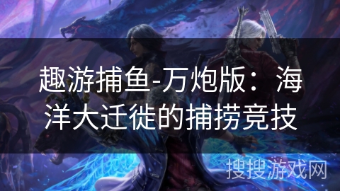 趣游捕鱼-万炮版:海洋大迁徙的捕捞竞技 趣游捕鱼-万炮版:海洋大迁徙的捕捞竞技