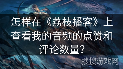 怎样在《荔枝播客》上查看我的音频的点赞和评论数量？