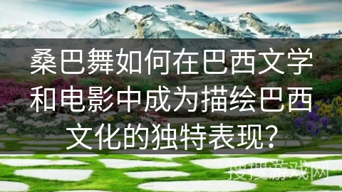 桑巴舞如何在巴西文学和电影中成为描绘巴西文化的独特表现？