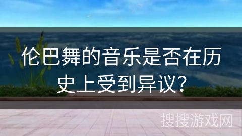伦巴舞的音乐是否在历史上受到异议？