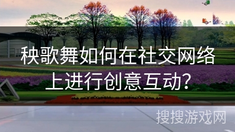 秧歌舞如何在社交网络上进行创意互动？