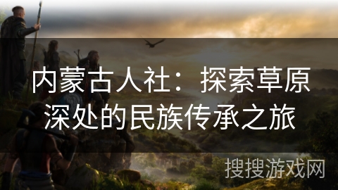 内蒙古人社：探索草原深处的民族传承之旅