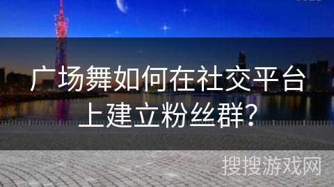 广场舞如何在社交平台上建立粉丝群？