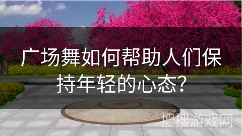 广场舞如何帮助人们保持年轻的心态？