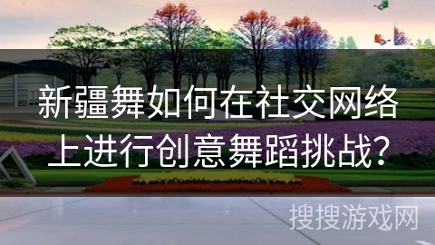 新疆舞如何在社交网络上进行创意舞蹈挑战？