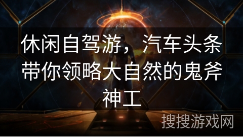 休闲自驾游，汽车头条带你领略大自然的鬼斧神工