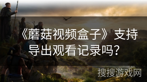 《蘑菇视频盒子》支持导出观看记录吗？