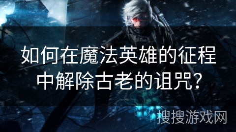 如何在魔法英雄的征程中解除古老的诅咒？