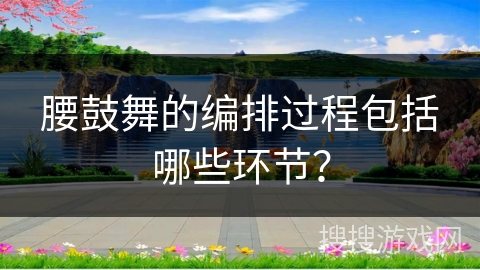 腰鼓舞的编排过程包括哪些环节？