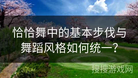 恰恰舞中的基本步伐与舞蹈风格如何统一？