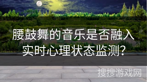 腰鼓舞的音乐是否融入实时心理状态监测？