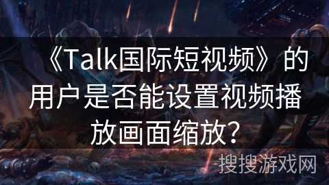 《Talk国际短视频》的用户是否能设置视频播放画面缩放？