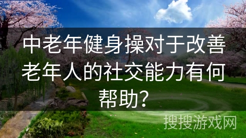 中老年健身操对于改善老年人的社交能力有何帮助？