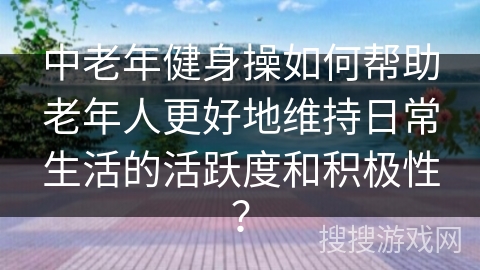 中老年健身操如何帮助老年人更好地维持日常生活的活跃度和积极性？