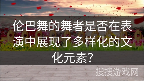 伦巴舞的舞者是否在表演中展现了多样化的文化元素？