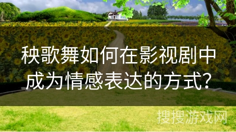 秧歌舞如何在影视剧中成为情感表达的方式？