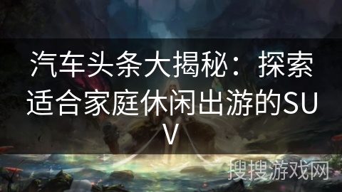 汽车头条大揭秘：探索适合家庭休闲出游的SUV
