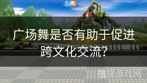 广场舞是否有助于促进跨文化交流？