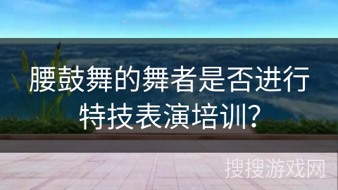 腰鼓舞的舞者是否进行特技表演培训？