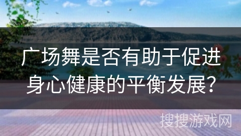广场舞是否有助于促进身心健康的平衡发展？