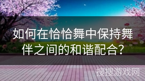 如何在恰恰舞中保持舞伴之间的和谐配合？