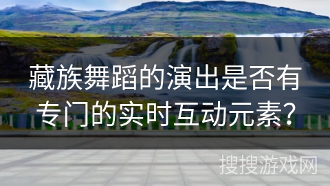 藏族舞蹈的演出是否有专门的实时互动元素？