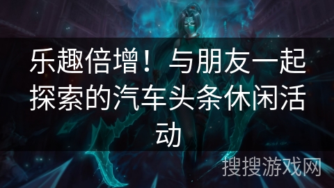 乐趣倍增！与朋友一起探索的汽车头条休闲活动