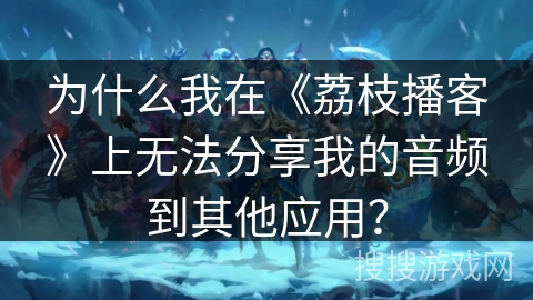 为什么我在《荔枝播客》上无法分享我的音频到其他应用？