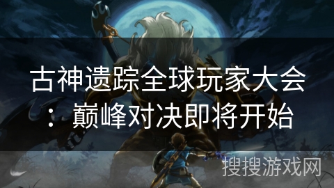 古神遗踪全球玩家大会：巅峰对决即将开始