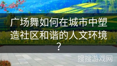 广场舞如何在城市中塑造社区和谐的人文环境？