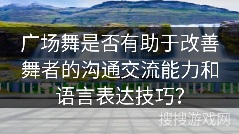 广场舞是否有助于改善舞者的沟通交流能力和语言表达技巧？