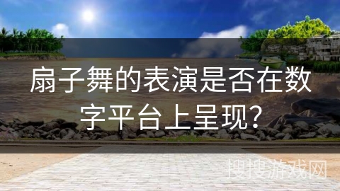 扇子舞的表演是否在数字平台上呈现？