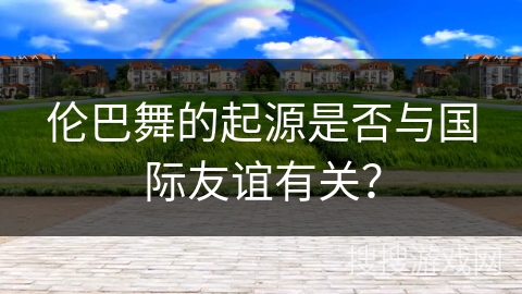 伦巴舞的起源是否与国际友谊有关？